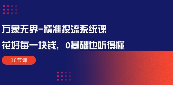 万象无界-精准投流系统课：花好 每一块钱，0基础也听得懂(16节课-资源社