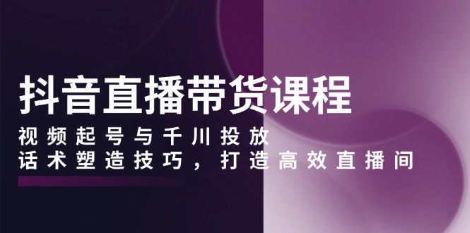 抖音直播带货课程，视频起号与千川投放，话术塑造技巧，打造高效直播间-资源社