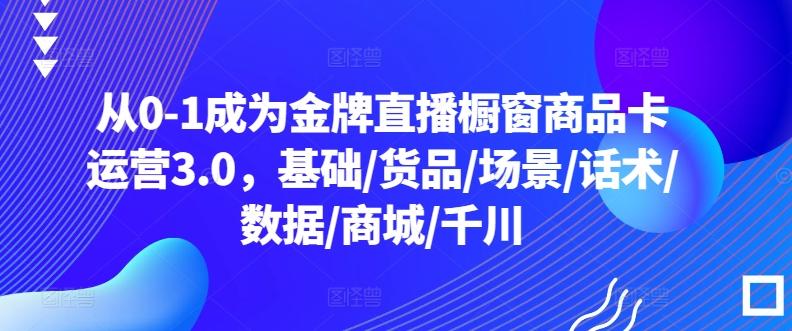 从0-1成为金牌直播橱窗商品卡运营3.0，基础/货品/场景/话术/数据/商城/千川-资源社