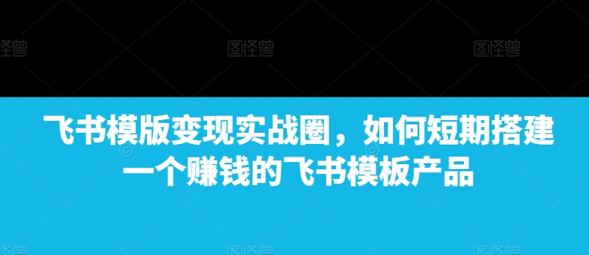 飞书模版变现实战圈，如何短期搭建一个赚钱的飞书模板产品-资源社