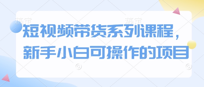 短视频带货系列课程，新手小白可操作的项目-资源社