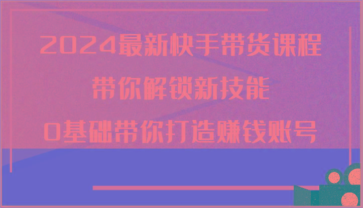 2024最新快手带货课程，带你解锁新技能，0基础带你打造赚钱账号-资源社