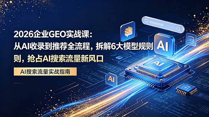 2026 企业GEO实战课：从AI收录到推荐全流程，拆解6大模型规则，抢占 AI 搜索流量新风口-资源社